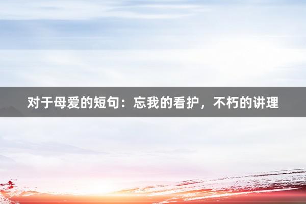 对于母爱的短句：忘我的看护，不朽的讲理