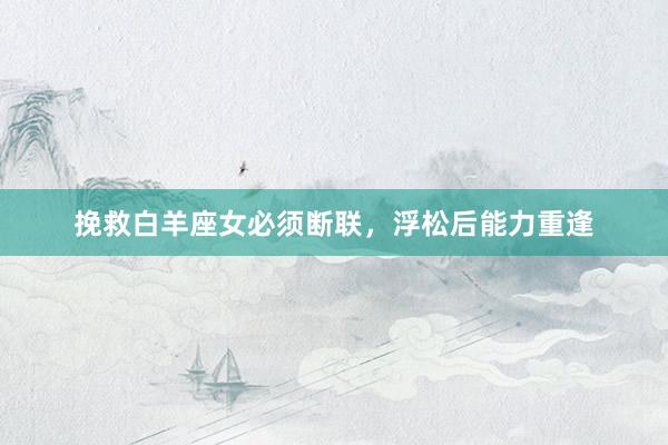挽救白羊座女必须断联，浮松后能力重逢