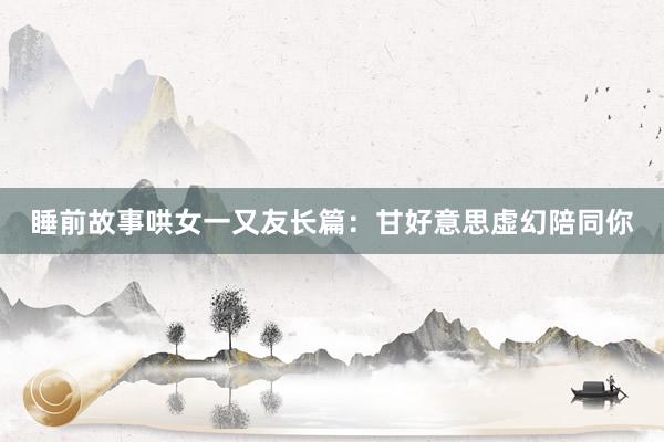 睡前故事哄女一又友长篇：甘好意思虚幻陪同你
