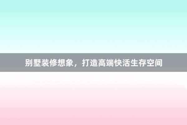 别墅装修想象,打造高端快活生存空间