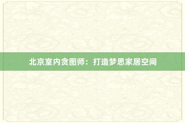 北京室内贪图师：打造梦思家居空间