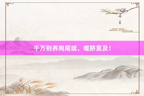 千万别养狗尾续,噬脐莫及!